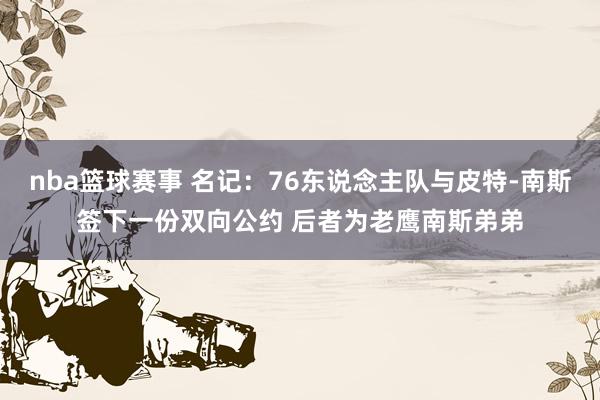 nba篮球赛事 名记：76东说念主队与皮特-南斯签下一份双向公约 后者为老鹰南斯弟弟