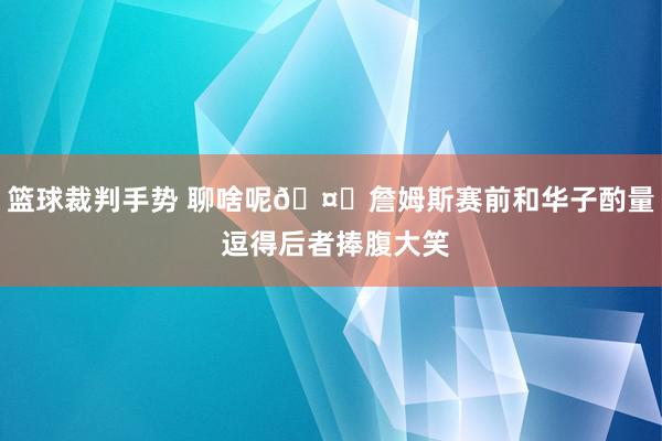 篮球裁判手势 聊啥呢🤔詹姆斯赛前和华子酌量 逗得后者捧腹大笑