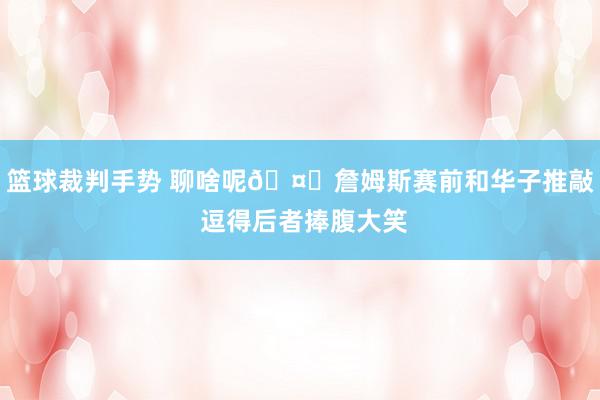 篮球裁判手势 聊啥呢🤔詹姆斯赛前和华子推敲 逗得后者捧腹大笑