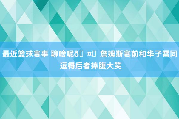 最近篮球赛事 聊啥呢🤔詹姆斯赛前和华子雷同 逗得后者捧腹大笑