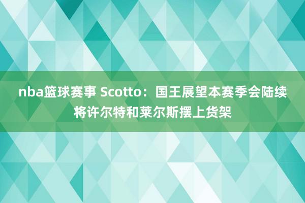 nba篮球赛事 Scotto：国王展望本赛季会陆续将许尔特和莱尔斯摆上货架