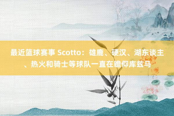 最近篮球赛事 Scotto：雄鹿、硬汉、湖东谈主、热火和骑士等球队一直在瞻仰库兹马