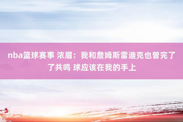 nba篮球赛事 浓眉：我和詹姆斯雷迪克也曾完了了共鸣 球应该在我的手上