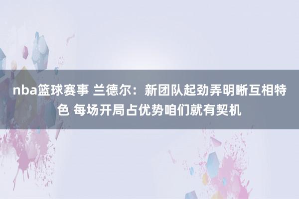 nba篮球赛事 兰德尔：新团队起劲弄明晰互相特色 每场开局占优势咱们就有契机