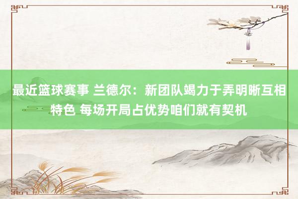 最近篮球赛事 兰德尔：新团队竭力于弄明晰互相特色 每场开局占优势咱们就有契机