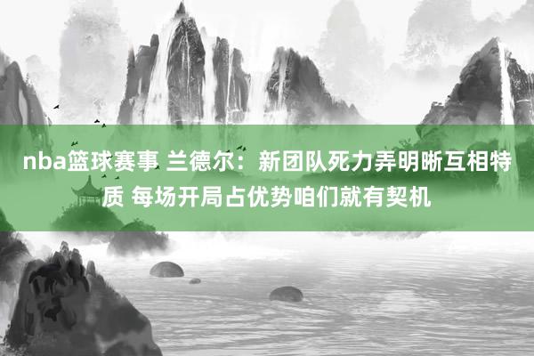 nba篮球赛事 兰德尔：新团队死力弄明晰互相特质 每场开局占优势咱们就有契机