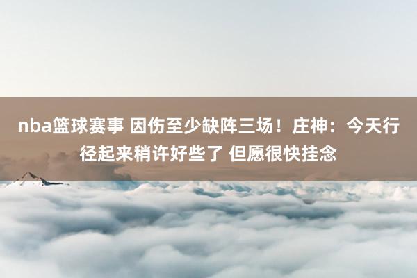 nba篮球赛事 因伤至少缺阵三场！庄神：今天行径起来稍许好些了 但愿很快挂念